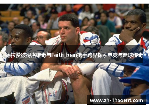 德拉赞彼得洛维奇与Faith_bian携手跨界探索电竞与篮球传奇 德拉赞彼得洛维奇与Faith_bian携手跨界探索电竞与篮球传奇